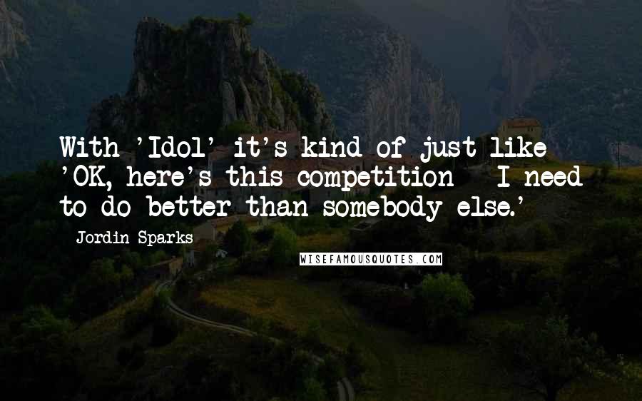 Jordin Sparks Quotes: With 'Idol' it's kind of just like 'OK, here's this competition - I need to do better than somebody else.'