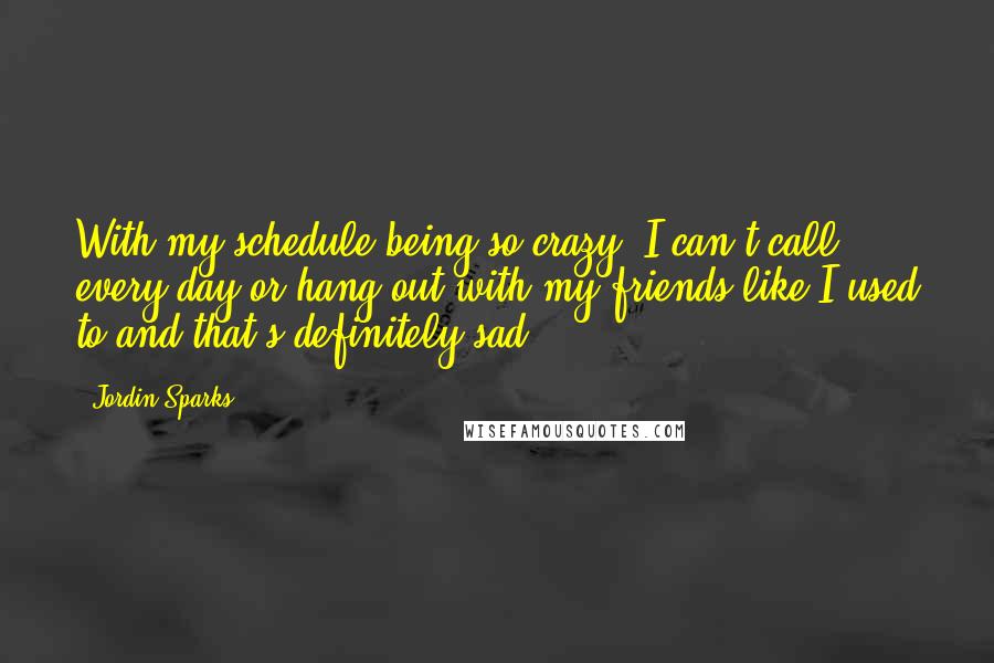 Jordin Sparks Quotes: With my schedule being so crazy, I can't call every day or hang out with my friends like I used to and that's definitely sad.