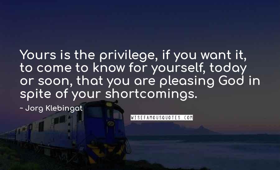 Jorg Klebingat Quotes: Yours is the privilege, if you want it, to come to know for yourself, today or soon, that you are pleasing God in spite of your shortcomings.