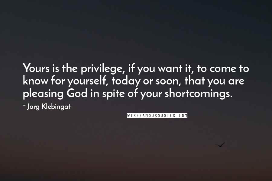 Jorg Klebingat Quotes: Yours is the privilege, if you want it, to come to know for yourself, today or soon, that you are pleasing God in spite of your shortcomings.