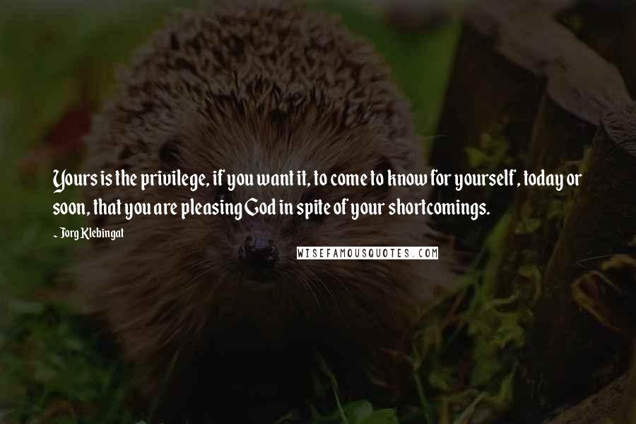 Jorg Klebingat Quotes: Yours is the privilege, if you want it, to come to know for yourself, today or soon, that you are pleasing God in spite of your shortcomings.