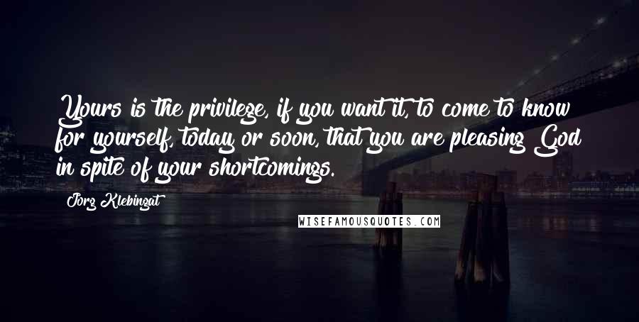 Jorg Klebingat Quotes: Yours is the privilege, if you want it, to come to know for yourself, today or soon, that you are pleasing God in spite of your shortcomings.