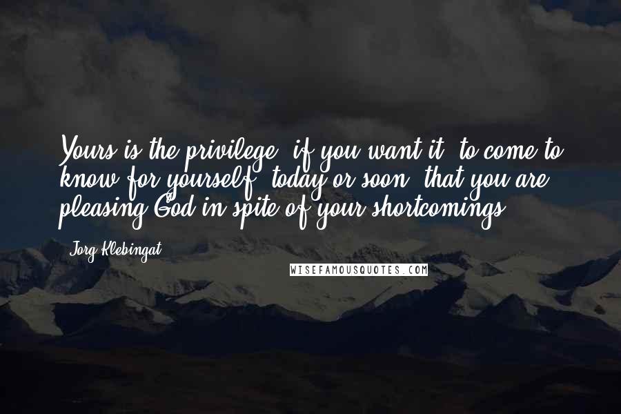Jorg Klebingat Quotes: Yours is the privilege, if you want it, to come to know for yourself, today or soon, that you are pleasing God in spite of your shortcomings.