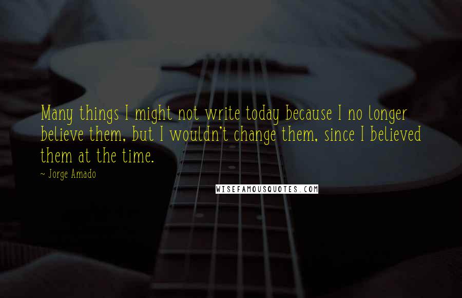 Jorge Amado Quotes: Many things I might not write today because I no longer believe them, but I wouldn't change them, since I believed them at the time.