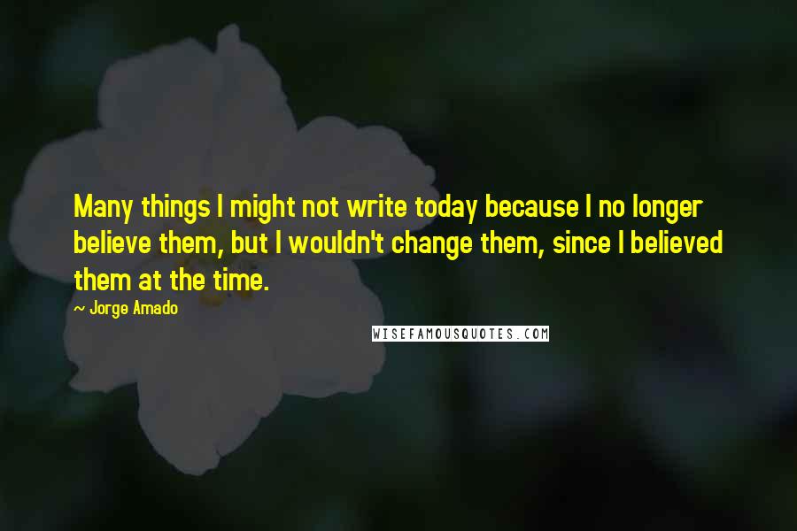 Jorge Amado Quotes: Many things I might not write today because I no longer believe them, but I wouldn't change them, since I believed them at the time.