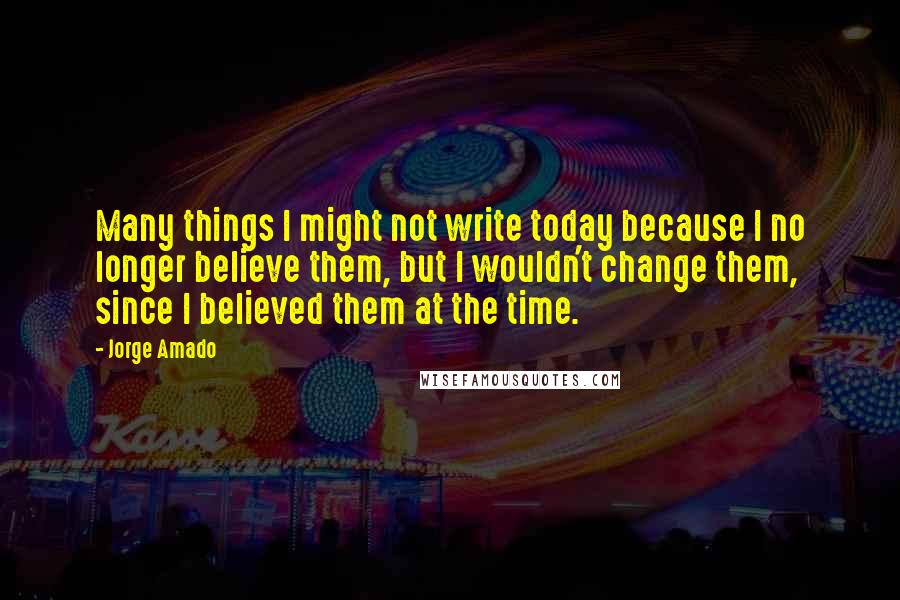 Jorge Amado Quotes: Many things I might not write today because I no longer believe them, but I wouldn't change them, since I believed them at the time.