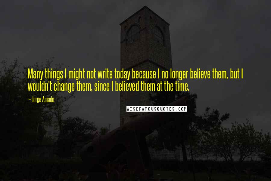 Jorge Amado Quotes: Many things I might not write today because I no longer believe them, but I wouldn't change them, since I believed them at the time.