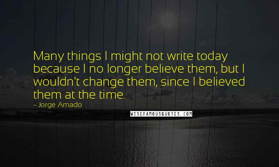 Jorge Amado Quotes: Many things I might not write today because I no longer believe them, but I wouldn't change them, since I believed them at the time.