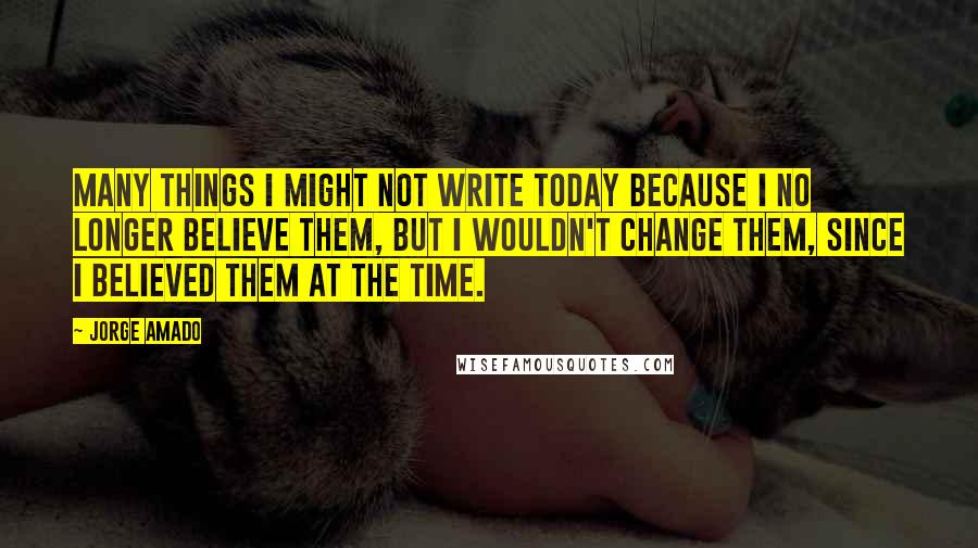 Jorge Amado Quotes: Many things I might not write today because I no longer believe them, but I wouldn't change them, since I believed them at the time.