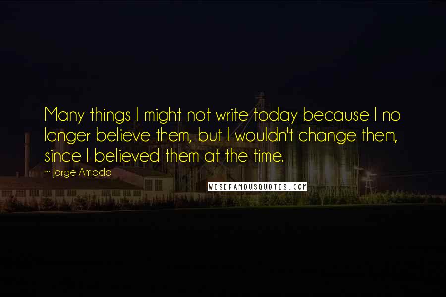 Jorge Amado Quotes: Many things I might not write today because I no longer believe them, but I wouldn't change them, since I believed them at the time.