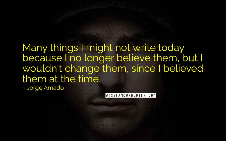 Jorge Amado Quotes: Many things I might not write today because I no longer believe them, but I wouldn't change them, since I believed them at the time.