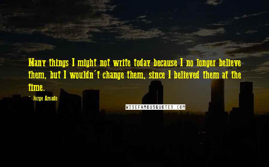 Jorge Amado Quotes: Many things I might not write today because I no longer believe them, but I wouldn't change them, since I believed them at the time.