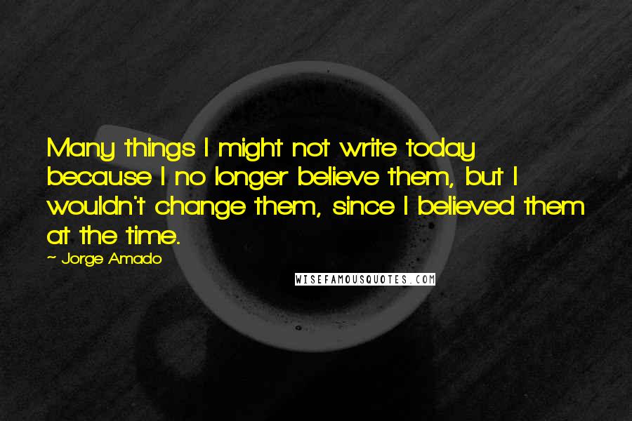 Jorge Amado Quotes: Many things I might not write today because I no longer believe them, but I wouldn't change them, since I believed them at the time.