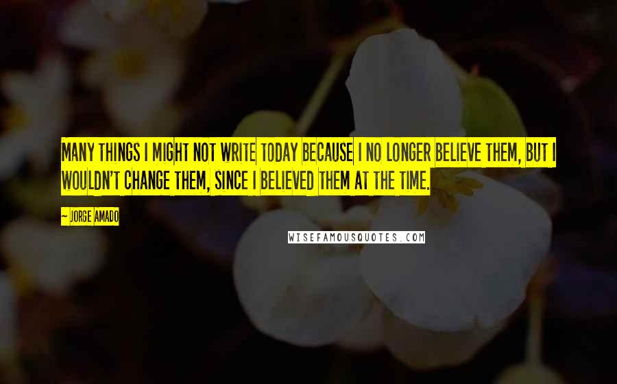 Jorge Amado Quotes: Many things I might not write today because I no longer believe them, but I wouldn't change them, since I believed them at the time.