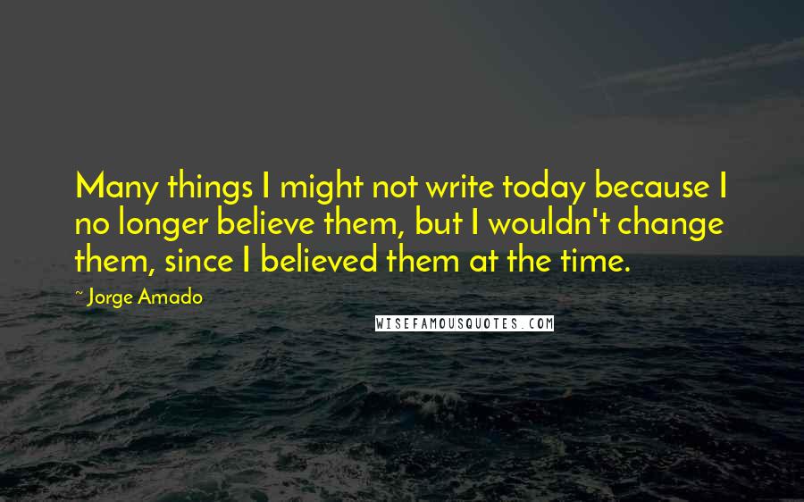 Jorge Amado Quotes: Many things I might not write today because I no longer believe them, but I wouldn't change them, since I believed them at the time.