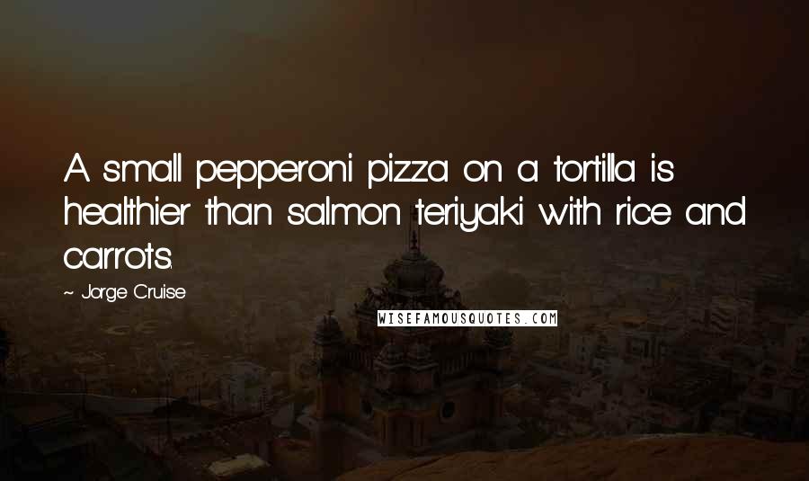 Jorge Cruise Quotes: A small pepperoni pizza on a tortilla is healthier than salmon teriyaki with rice and carrots.