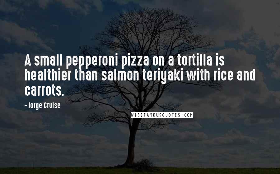 Jorge Cruise Quotes: A small pepperoni pizza on a tortilla is healthier than salmon teriyaki with rice and carrots.