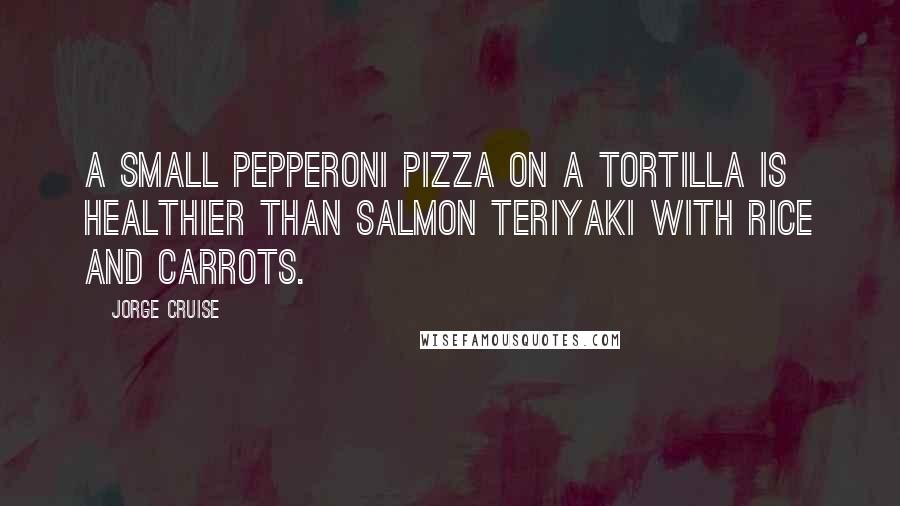 Jorge Cruise Quotes: A small pepperoni pizza on a tortilla is healthier than salmon teriyaki with rice and carrots.