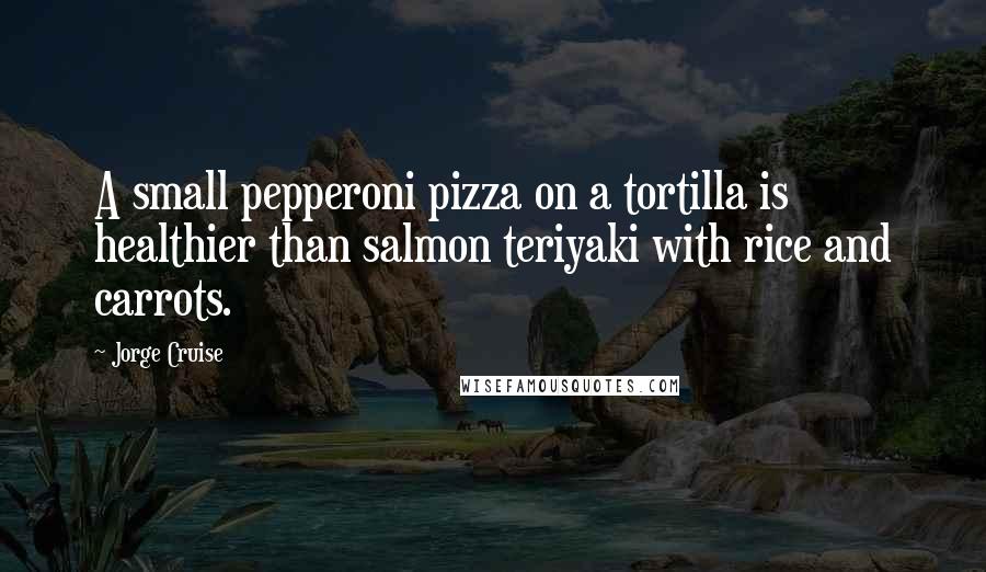 Jorge Cruise Quotes: A small pepperoni pizza on a tortilla is healthier than salmon teriyaki with rice and carrots.