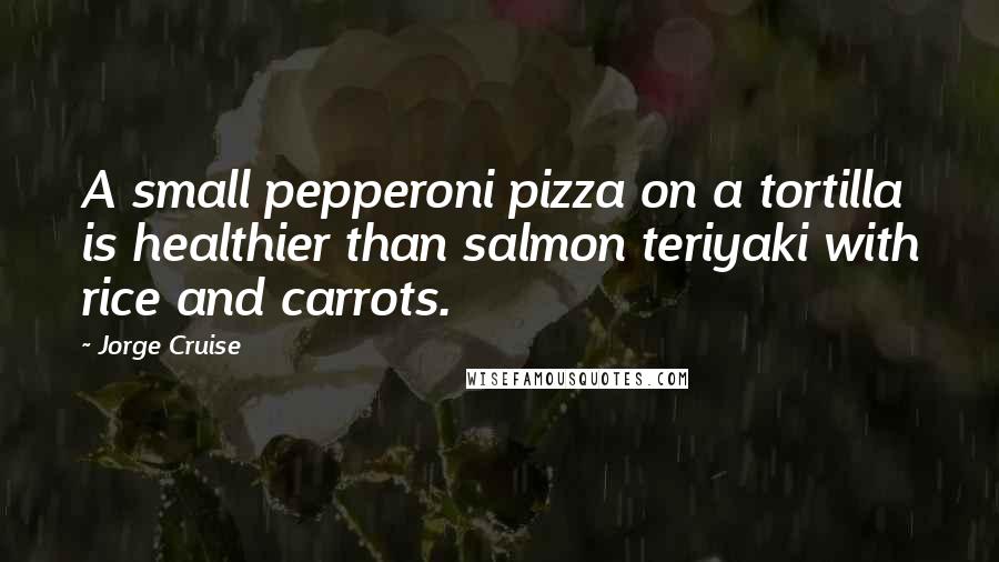 Jorge Cruise Quotes: A small pepperoni pizza on a tortilla is healthier than salmon teriyaki with rice and carrots.