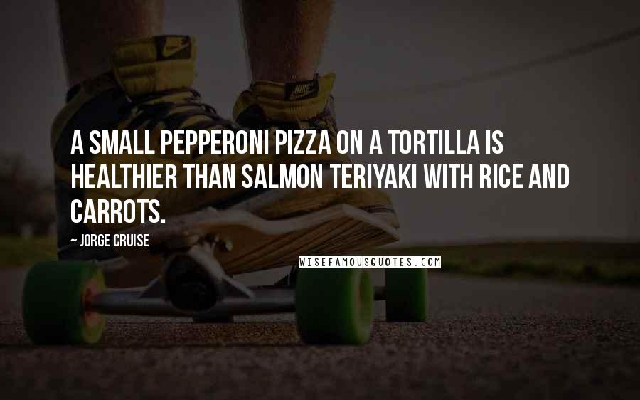 Jorge Cruise Quotes: A small pepperoni pizza on a tortilla is healthier than salmon teriyaki with rice and carrots.