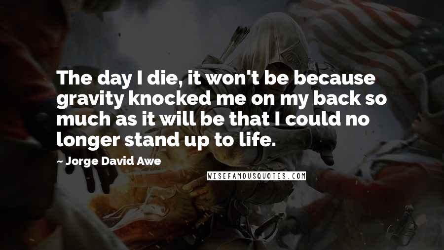 Jorge David Awe Quotes: The day I die, it won't be because gravity knocked me on my back so much as it will be that I could no longer stand up to life.