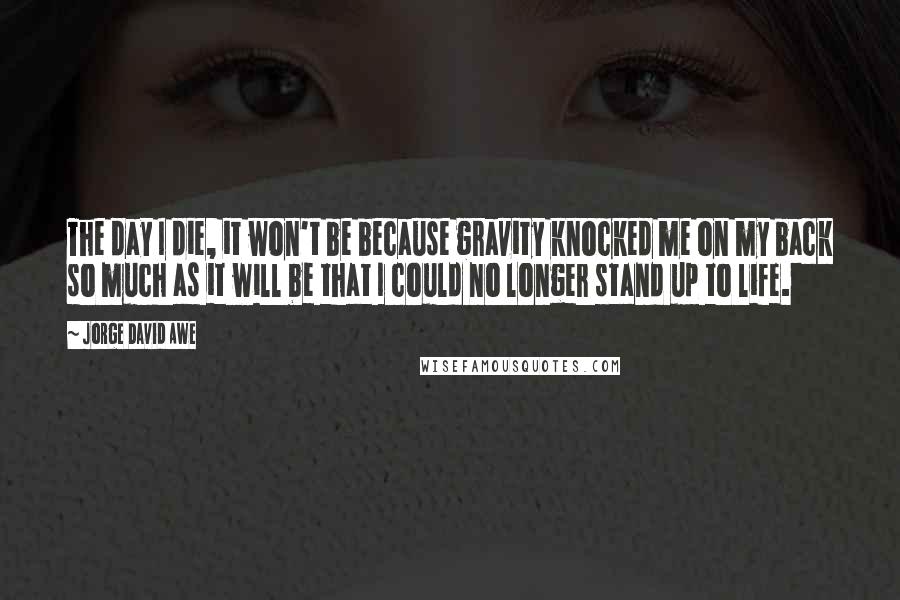 Jorge David Awe Quotes: The day I die, it won't be because gravity knocked me on my back so much as it will be that I could no longer stand up to life.