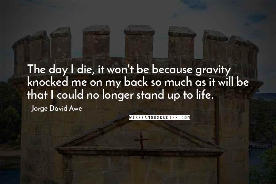Jorge David Awe Quotes: The day I die, it won't be because gravity knocked me on my back so much as it will be that I could no longer stand up to life.