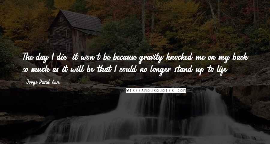 Jorge David Awe Quotes: The day I die, it won't be because gravity knocked me on my back so much as it will be that I could no longer stand up to life.