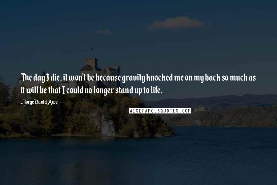 Jorge David Awe Quotes: The day I die, it won't be because gravity knocked me on my back so much as it will be that I could no longer stand up to life.