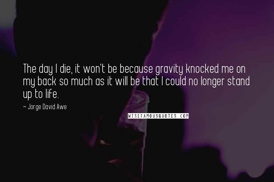 Jorge David Awe Quotes: The day I die, it won't be because gravity knocked me on my back so much as it will be that I could no longer stand up to life.