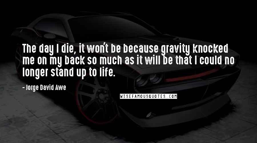 Jorge David Awe Quotes: The day I die, it won't be because gravity knocked me on my back so much as it will be that I could no longer stand up to life.