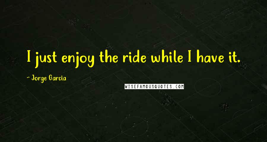 Jorge Garcia Quotes: I just enjoy the ride while I have it.