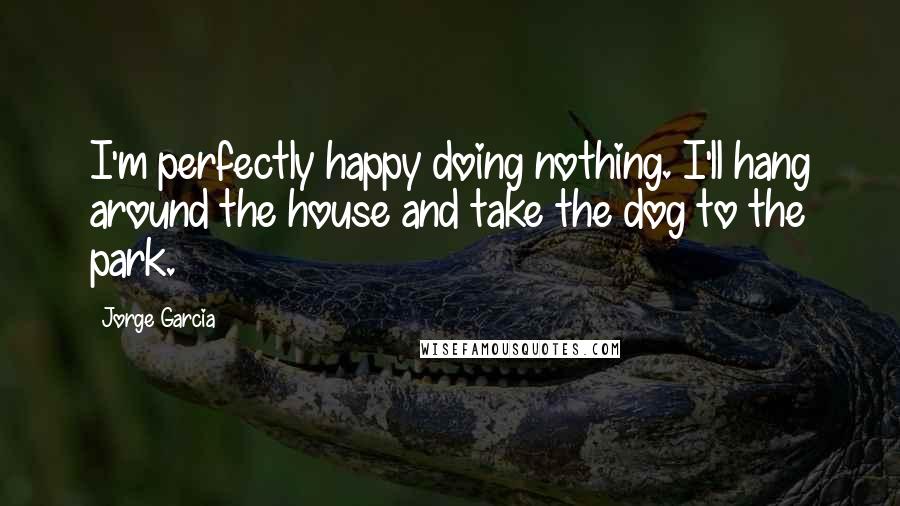 Jorge Garcia Quotes: I'm perfectly happy doing nothing. I'll hang around the house and take the dog to the park.