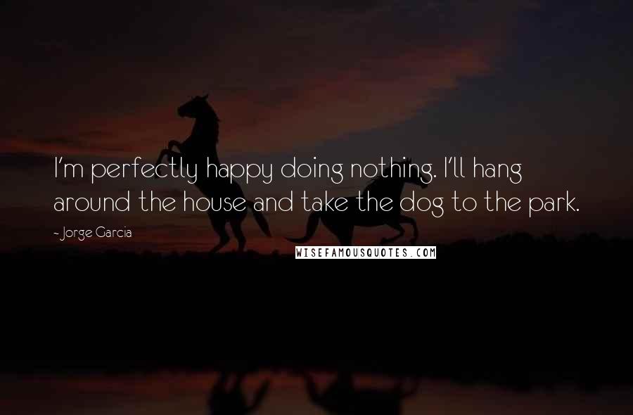 Jorge Garcia Quotes: I'm perfectly happy doing nothing. I'll hang around the house and take the dog to the park.