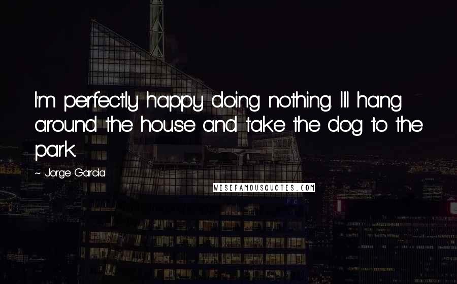 Jorge Garcia Quotes: I'm perfectly happy doing nothing. I'll hang around the house and take the dog to the park.