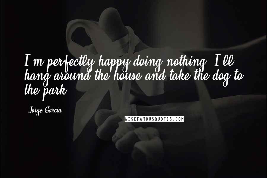 Jorge Garcia Quotes: I'm perfectly happy doing nothing. I'll hang around the house and take the dog to the park.