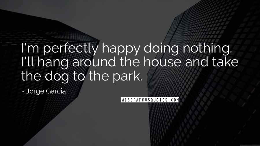 Jorge Garcia Quotes: I'm perfectly happy doing nothing. I'll hang around the house and take the dog to the park.