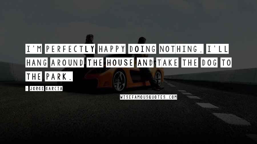 Jorge Garcia Quotes: I'm perfectly happy doing nothing. I'll hang around the house and take the dog to the park.