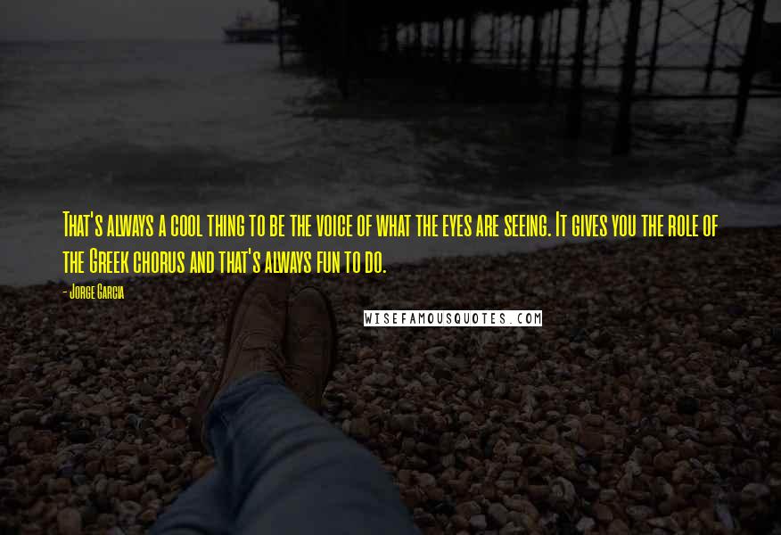 Jorge Garcia Quotes: That's always a cool thing to be the voice of what the eyes are seeing. It gives you the role of the Greek chorus and that's always fun to do.