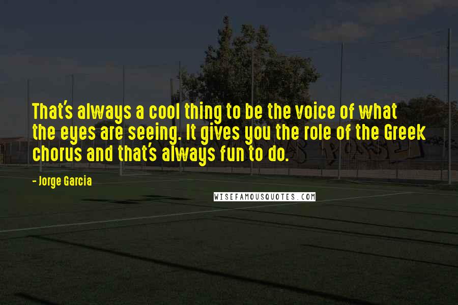 Jorge Garcia Quotes: That's always a cool thing to be the voice of what the eyes are seeing. It gives you the role of the Greek chorus and that's always fun to do.