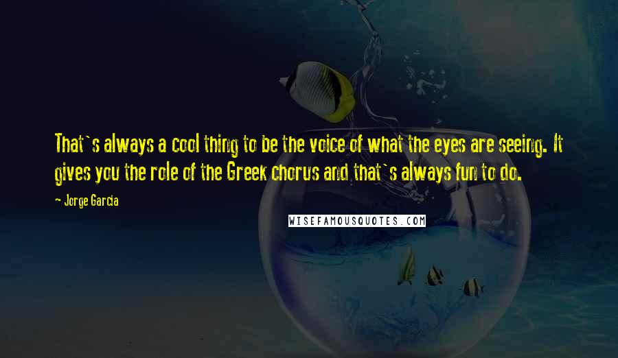 Jorge Garcia Quotes: That's always a cool thing to be the voice of what the eyes are seeing. It gives you the role of the Greek chorus and that's always fun to do.