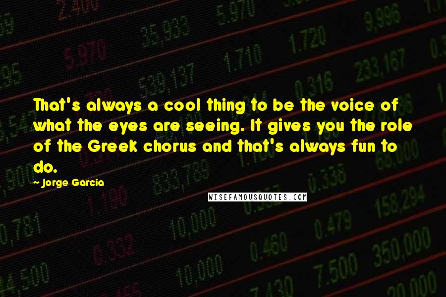 Jorge Garcia Quotes: That's always a cool thing to be the voice of what the eyes are seeing. It gives you the role of the Greek chorus and that's always fun to do.