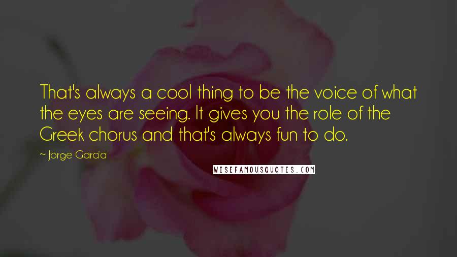 Jorge Garcia Quotes: That's always a cool thing to be the voice of what the eyes are seeing. It gives you the role of the Greek chorus and that's always fun to do.