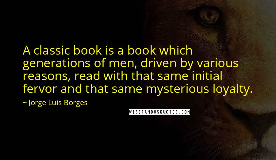 Jorge Luis Borges Quotes: A classic book is a book which generations of men, driven by various reasons, read with that same initial fervor and that same mysterious loyalty.