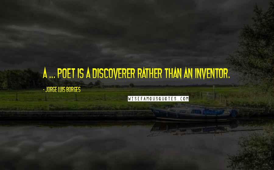 Jorge Luis Borges Quotes: A ... poet is a discoverer rather than an inventor.