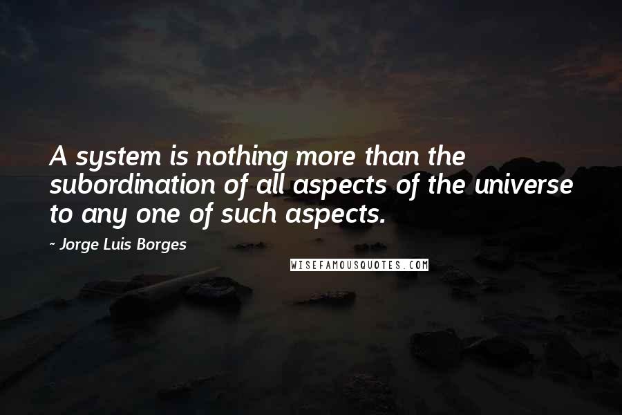 Jorge Luis Borges Quotes: A system is nothing more than the subordination of all aspects of the universe to any one of such aspects.