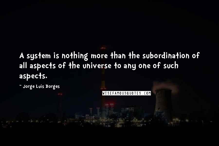 Jorge Luis Borges Quotes: A system is nothing more than the subordination of all aspects of the universe to any one of such aspects.