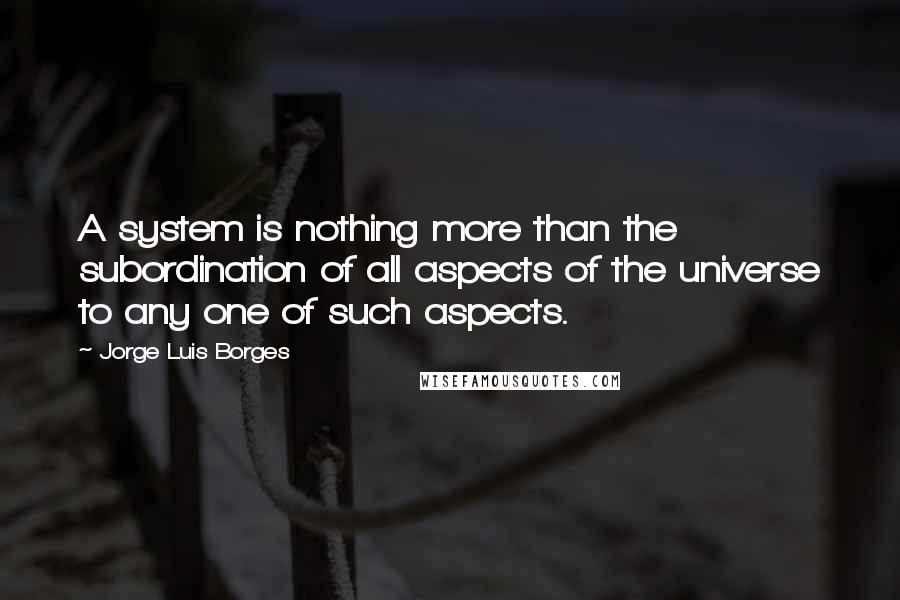 Jorge Luis Borges Quotes: A system is nothing more than the subordination of all aspects of the universe to any one of such aspects.