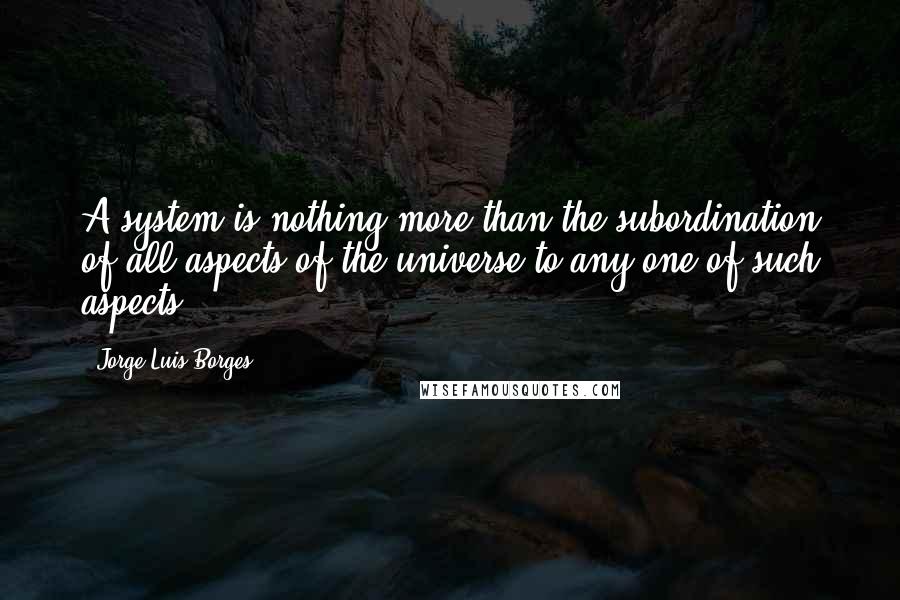 Jorge Luis Borges Quotes: A system is nothing more than the subordination of all aspects of the universe to any one of such aspects.